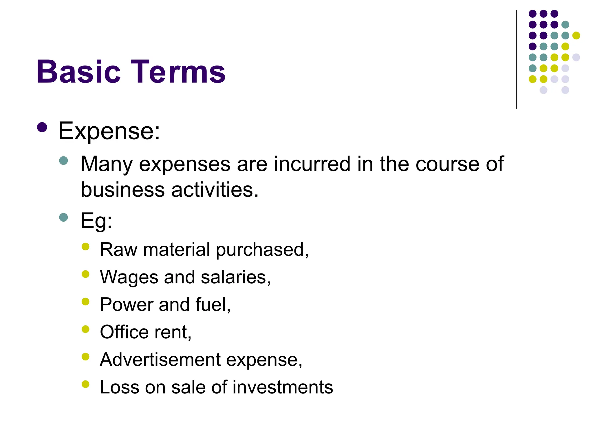 Basic Terms
 Expense:
 Many expenses are incurred in the course of
business activities.
 Eg:
 Raw material purchased,
 Wages and salaries,
 Power and fuel,
 Office rent,
 Advertisement expense,
 Loss on sale of investments
 