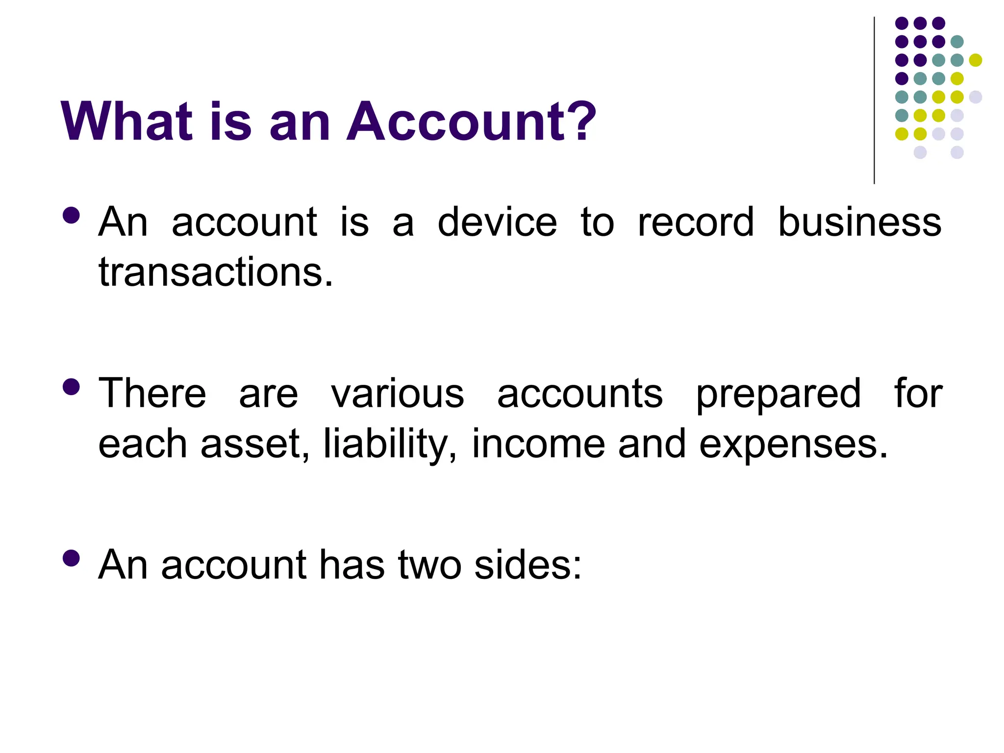 What is an Account?
 An account is a device to record business
transactions.
 There are various accounts prepared for
each asset, liability, income and expenses.
 An account has two sides:
 