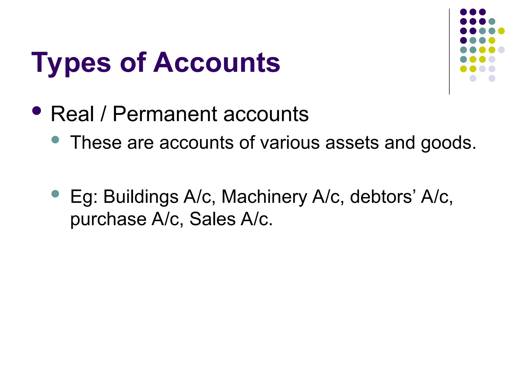 Types of Accounts
 Real / Permanent accounts
 These are accounts of various assets and goods.
 Eg: Buildings A/c, Machinery A/c, debtors’ A/c,
purchase A/c, Sales A/c.
 