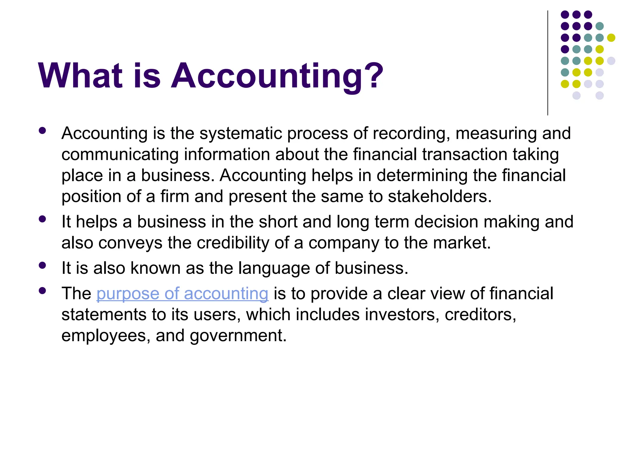What is Accounting?
 Accounting is the systematic process of recording, measuring and
communicating information about the financial transaction taking
place in a business. Accounting helps in determining the financial
position of a firm and present the same to stakeholders.
 It helps a business in the short and long term decision making and
also conveys the credibility of a company to the market.
 It is also known as the language of business.
 The purpose of accounting is to provide a clear view of financial
statements to its users, which includes investors, creditors,
employees, and government.
 