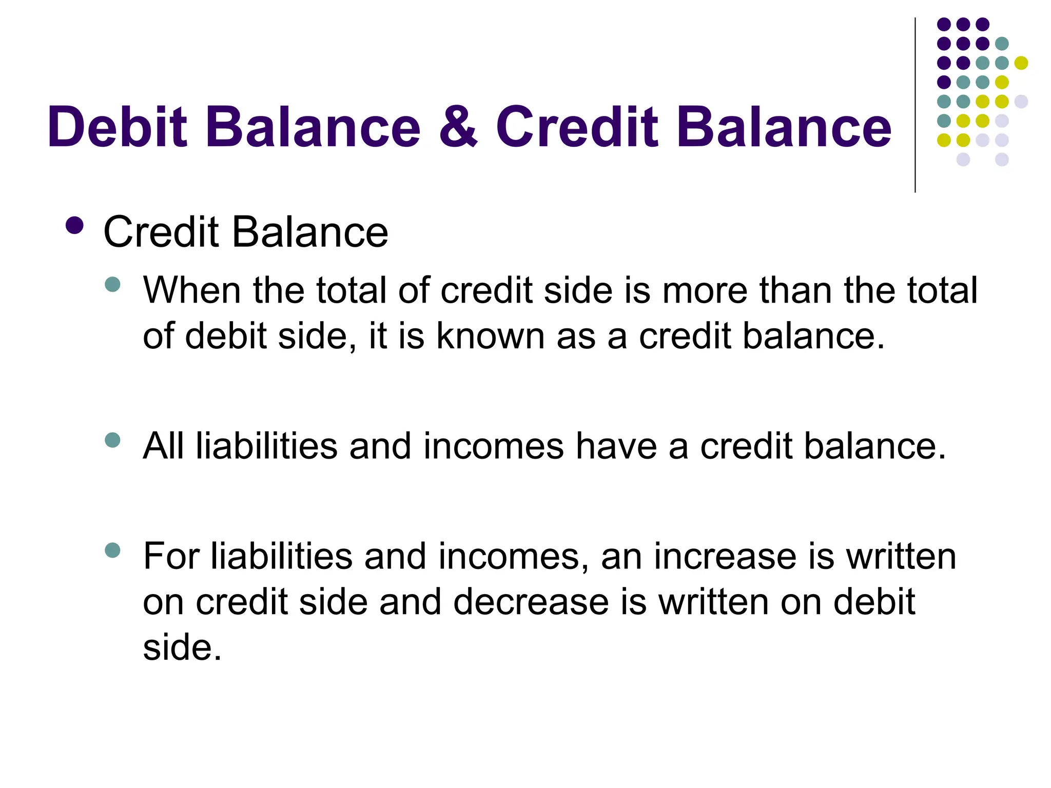 Debit Balance & Credit Balance
 Credit Balance
 When the total of credit side is more than the total
of debit side, it is known as a credit balance.
 All liabilities and incomes have a credit balance.
 For liabilities and incomes, an increase is written
on credit side and decrease is written on debit
side.
 