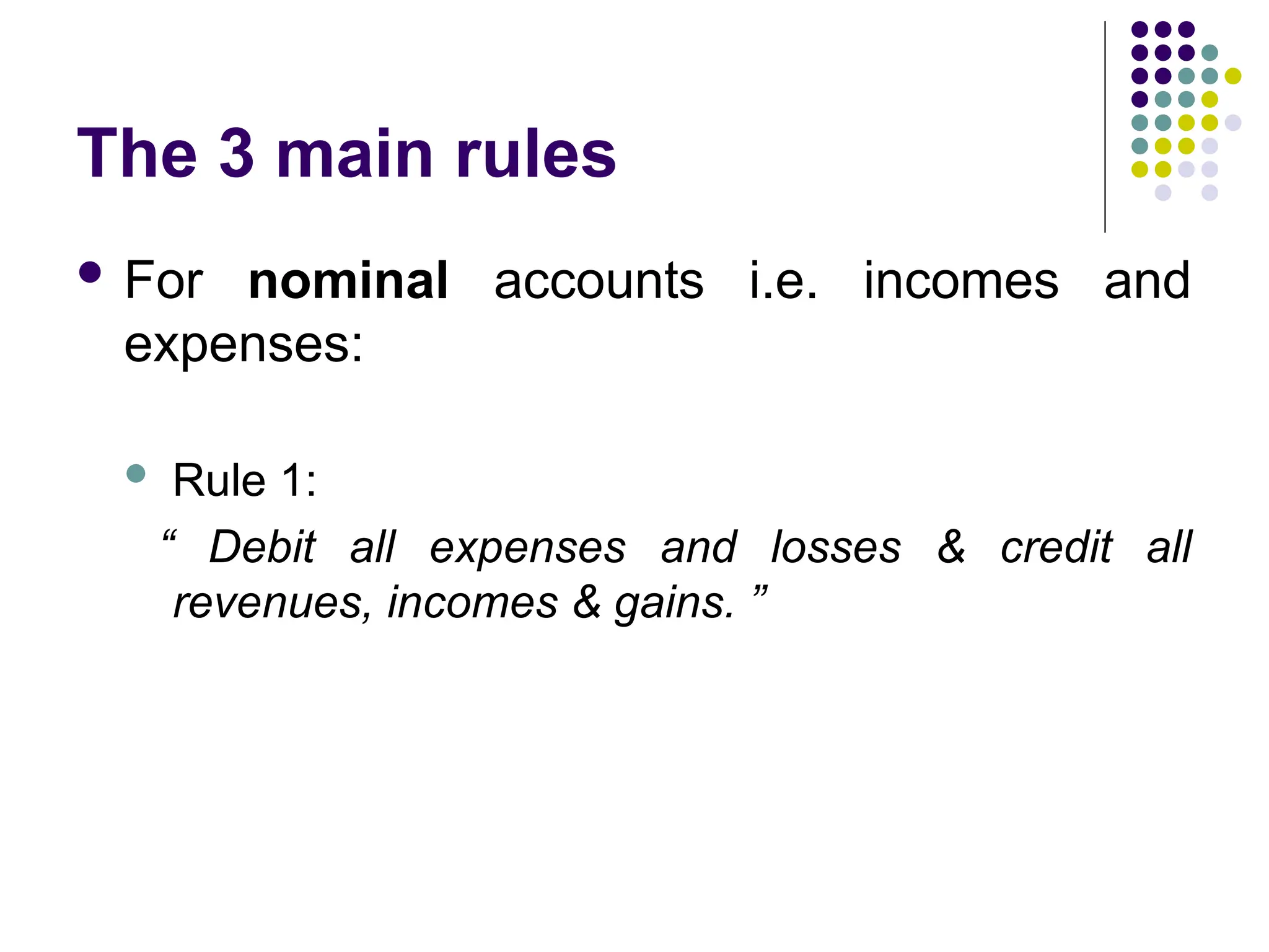 The 3 main rules
 For nominal accounts i.e. incomes and
expenses:
 Rule 1:
“ Debit all expenses and losses & credit all
revenues, incomes & gains. ”
 