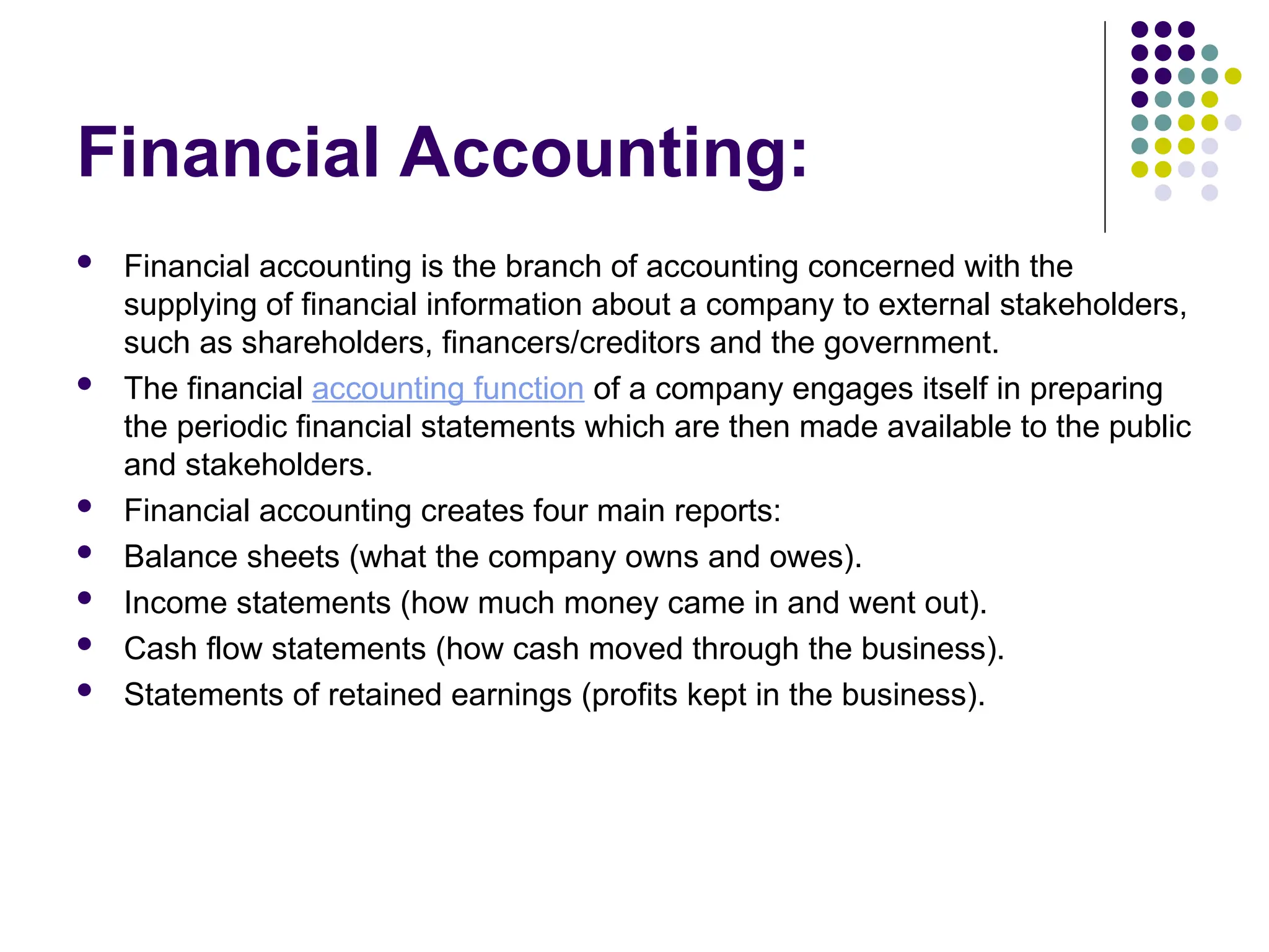 Financial Accounting:
 Financial accounting is the branch of accounting concerned with the
supplying of financial information about a company to external stakeholders,
such as shareholders, financers/creditors and the government.
 The financial accounting function of a company engages itself in preparing
the periodic financial statements which are then made available to the public
and stakeholders.
 Financial accounting creates four main reports:
 Balance sheets (what the company owns and owes).
 Income statements (how much money came in and went out).
 Cash flow statements (how cash moved through the business).
 Statements of retained earnings (profits kept in the business).
 