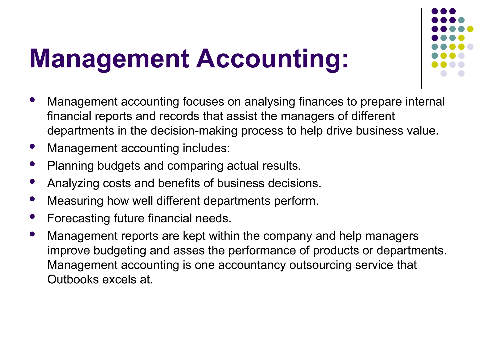 Management Accounting:
 Management accounting focuses on analysing finances to prepare internal
financial reports and records that assist the managers of different
departments in the decision-making process to help drive business value.
 Management accounting includes:
 Planning budgets and comparing actual results.
 Analyzing costs and benefits of business decisions.
 Measuring how well different departments perform.
 Forecasting future financial needs.
 Management reports are kept within the company and help managers
improve budgeting and asses the performance of products or departments.
Management accounting is one accountancy outsourcing service that
Outbooks excels at.
 
