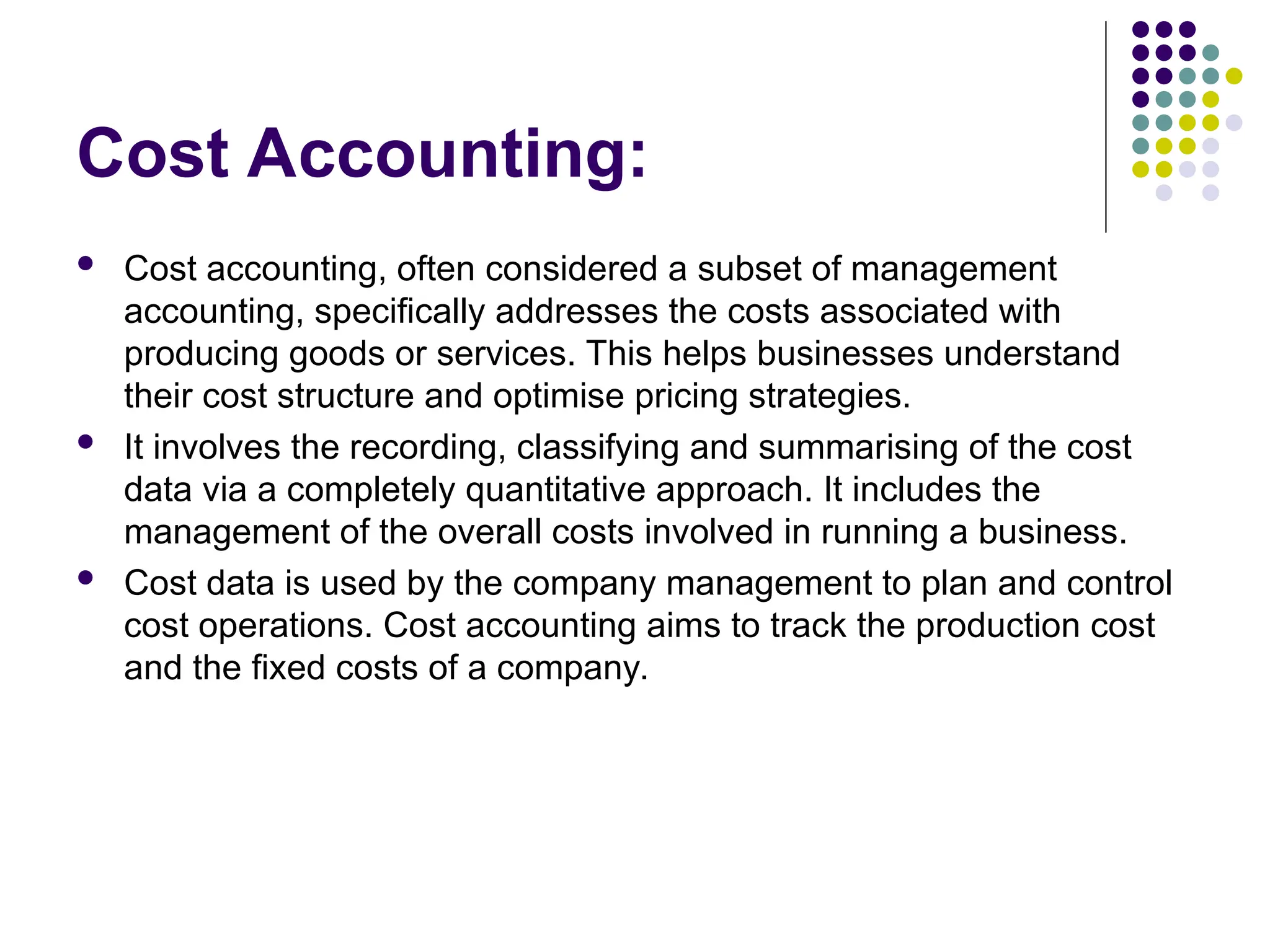 Cost Accounting:
 Cost accounting, often considered a subset of management
accounting, specifically addresses the costs associated with
producing goods or services. This helps businesses understand
their cost structure and optimise pricing strategies.
 It involves the recording, classifying and summarising of the cost
data via a completely quantitative approach. It includes the
management of the overall costs involved in running a business.
 Cost data is used by the company management to plan and control
cost operations. Cost accounting aims to track the production cost
and the fixed costs of a company.
 