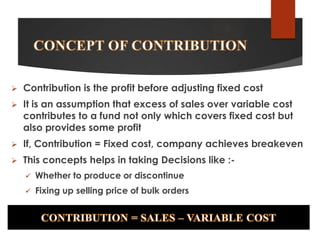 

Contribution is the profit before adjusting fixed cost



It is an assumption that excess of sales over variable cost
contributes to a fund not only which covers fixed cost but
also provides some profit



If, Contribution = Fixed cost, company achieves breakeven



This concepts helps in taking Decisions like :

Whether to produce or discontinue



Fixing up selling price of bulk orders

 