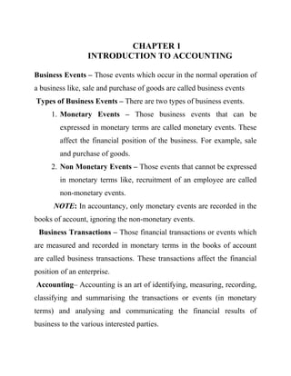 CHAPTER 1
INTRODUCTION TO ACCOUNTING
Business Events – Those events which occur in the normal operation of
a business like, sale and purchase of goods are called business events
Types of Business Events – There are two types of business events.
1. Monetary Events – Those business events that can be
expressed in monetary terms are called monetary events. These
affect the financial position of the business. For example, sale
and purchase of goods.
2. Non Monetary Events – Those events that cannot be expressed
in monetary terms like, recruitment of an employee are called
non-monetary events.
NOTE: In accountancy, only monetary events are recorded in the
books of account, ignoring the non-monetary events.
Business Transactions – Those financial transactions or events which
are measured and recorded in monetary terms in the books of account
are called business transactions. These transactions affect the financial
position of an enterprise.
Accounting– Accounting is an art of identifying, measuring, recording,
classifying and summarising the transactions or events (in monetary
terms) and analysing and communicating the financial results of
business to the various interested parties.
 