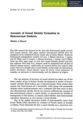 Sex Roles, Vol. 32, Nos. 11/12, 1995
Accounts of Sexual Identity Formation
Heterosexual Students
Michele J. Eiiason I
in
Very little research has focused on the ways that heterosexual people perceive
their sexual identity. This paper explores heterosexual identity from the
standpoint of an established identity model, that of James Marcia. Twenty-six
heterosexual undergraduate students (14 men: 3 African-American, 1 Latino,
and 10 White, and 12 women: 3 African-American, 1 Latina, and 8 White)
wrote two-three page essays on how their sexual identities formed and how
they influence their daily lives. Students could be categorized into all four of
Marcia's identity statuses. Additionally, six common themes were noted in their
essays: had never thought about sexual identity; society made me heterosexual;
gender determines sexual identity; issues of choice versus innateness of
sexuality; no alternative to heterosexuality; and the influence of religion.
The vast majority of literature on sexual identity has taken one of two
forms: studies of gay or lesbian identity development or studies of hetero-
sexuals' attitudes about lesbian, gay, or bisexual people. These studies often
assume that heterosexuals are a monolithic, stable group with predictable
attitudes about nonheterosexuals and a consistent and clear sense of their
own (hetero)sexual identity. Rarely has research addressed the question of
how heterosexuals achieve a sexual identity, or questioned the stability or
homogeneity of this identity, or indeed, asked whether most heterosexuals
experience themselves as even having a sexual identity.
One of the earliest theoretical models of heterosexuality comes from
Freud. Weeks (1985) described the evolution of Freud's theory of sexuality
as follows. Freud ultimately felt that a sexual identity was a precarious con-
1To whom correspondence should be addressed at 372 NB, College of Nursing, The University
of Iowa, Iowa City, Iowa 52242.
821
0360-0025/95/0600-0821507.50/0 © 1995PlenumPublishingCorporation
 