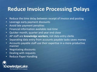 Reduce Invoice Processing Delays,[object Object],Reduce the time delay between receipt of invoice and posting,[object Object],Leverage early payment discounts,[object Object],Avoid late payment penalties,[object Object],Financial information available real-time ,[object Object],Quicker month, quarter and year end close,[object Object],AP staff are knowledge workers, not data entry clerks,[object Object],Separating data entry from accounts payable tasks saves money,[object Object],Accounts payable staff use their expertise in a more productive manner ,[object Object],Negotiating discounts,[object Object],Dealing with requests,[object Object],Reduce Paper Handling,[object Object]