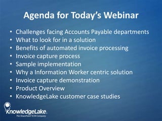 Agenda for Today’s Webinar,[object Object],Challenges facing Accounts Payable departments,[object Object],What to look for in a solution ,[object Object],Benefits of automated invoice processing ,[object Object],Invoice capture process,[object Object],Sample implementation,[object Object],Why a Information Worker centric solution,[object Object],Invoice capture demonstration,[object Object],Product Overview,[object Object],KnowledgeLake customer case studies,[object Object]