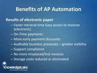 Benefits of AP Automation,[object Object],Results of electronic paper,[object Object],Faster retrieval time Easy access to invoices (electronic),[object Object],On-Time payments,[object Object],More early payment discounts,[object Object],Auditable business processes – greater visibility,[object Object],Support compliance ,[object Object],No more misplaced/lost invoices,[object Object],Storage costs reduced or eliminated ,[object Object]