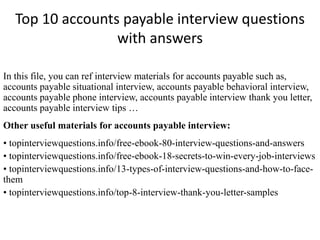 Top 10 accounts payable interview questions 
with answers 
In this file, you can ref interview materials for accounts payable such as, 
accounts payable situational interview, accounts payable behavioral interview, 
accounts payable phone interview, accounts payable interview thank you letter, 
accounts payable interview tips … 
Other useful materials for accounts payable interview: 
• topinterviewquestions.info/free-ebook-80-interview-questions-and-answers 
• topinterviewquestions.info/free-ebook-18-secrets-to-win-every-job-interviews 
• topinterviewquestions.info/13-types-of-interview-questions-and-how-to-face-them 
• topinterviewquestions.info/top-8-interview-thank-you-letter-samples 
 