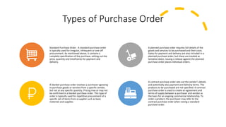 Types of Purchase Order
Standard Purchase Order - A standard purchase order
is typically used for irregular, infrequent or one-off
procurement. As mentioned above, it contains a
complete specification of the purchase, setting out the
price, quantity and timeframes for payment and
delivery.
A planned purchase order requires full details of the
goods and services to be purchased and their costs.
Dates for payment and delivery are also included in a
planned purchase order, but these are treated as
tentative dates. Issuing a release against the planned
purchase order places individual orders.
A blanket purchase order involves a purchaser agreeing
to purchase goods or services from a specific vendor,
but not at any specific quantity. Pricing may or may not
be confirmed in a blanket purchase order. This type of
order is typically used for repetitive procurement of a
specific set of items from a supplier such as basic
materials and supplies.
A contract purchase order sets out the vendor’s details
and potentially also payment and delivery terms. The
products to be purchased are not specified. A contract
purchase order is used to create an agreement and
terms of supply between a purchaser and vendor as
the basis for an ongoing commercial relationship. To
order a product, the purchaser may refer to the
contract purchase order when raising a standard
purchase order.
 