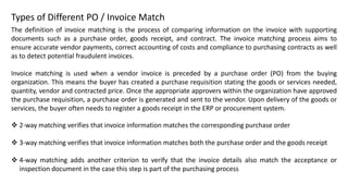 ❖ 2-way matching verifies that invoice information matches the corresponding purchase order
❖ 3-way matching verifies that invoice information matches both the purchase order and the goods receipt
❖ 4-way matching adds another criterion to verify that the invoice details also match the acceptance or
inspection document in the case this step is part of the purchasing process
Types of Different PO / Invoice Match
The definition of invoice matching is the process of comparing information on the invoice with supporting
documents such as a purchase order, goods receipt, and contract. The invoice matching process aims to
ensure accurate vendor payments, correct accounting of costs and compliance to purchasing contracts as well
as to detect potential fraudulent invoices.
Invoice matching is used when a vendor invoice is preceded by a purchase order (PO) from the buying
organization. This means the buyer has created a purchase requisition stating the goods or services needed,
quantity, vendor and contracted price. Once the appropriate approvers within the organization have approved
the purchase requisition, a purchase order is generated and sent to the vendor. Upon delivery of the goods or
services, the buyer often needs to register a goods receipt in the ERP or procurement system.
 