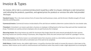 Invoice & Types
•Standard Invoice: This is the most common form of invoice that small businesses create, and the format is flexible enough to fit most
industries and billing cycles.
•Commercial Invoice: Commercial invoices include details of the sale that are needed to determine customs duties for cross-border sales.
•Timesheet: A timesheet is an invoice used when a business or employee is billing based on the hours they work and their standard rate
of pay. Timesheets are used by contract employees who are paid hourly by their employer
•Recurring Invoice: Recurring invoices are useful for businesses that charge clients the same amount periodically for their services.
Recurring invoices are common among IT businesses, who charge their clients the same amount each month for a package IT service.
•Pro-Forma Invoice: A pro forma invoice is an estimated invoice that a business sends to a client before providing their services. A pro
forma invoice provides the client with an estimated cost of the work to be completed.
•Debit Memo: A debit invoice, also called a debit memo, is issued by a business that needs to increase the amount a client owes to the
business. Debit invoices can be useful to small businesses and freelancers when they need to make a slight adjustment to an existing bill.
An invoice, bill or tab is a commercial document issued by a seller to a buyer, relating to a sale transaction
and indicating the products, quantities, and agreed prices for products or services the seller had provided
the buyer.
 