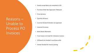 Reasons –
Unable to
Process PO
Invoices
• Goods receipt Note not completed in PO
• Purchase Order Not Approved / Released
• Price Variance
• Quantity Variance
• Incorrect Vendor & Vendor not approved
• Incorrect Currency
• Bank Details Mismatch
• Final Invoice not ticket for milestone invoices
• GR Based not checked in purchase order
• Vendor blocked for invoice posting
 