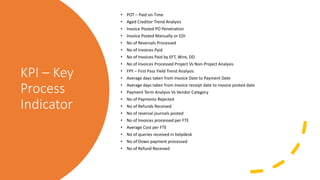 KPI – Key
Process
Indicator
• POT – Paid on Time
• Aged Creditor Trend Analysis
• Invoice Posted PO Penetration
• Invoice Posted Manually or EDI
• No of Reversals Processed
• No of Invoices Paid
• No of Invoices Paid by EFT, Wire, DD
• No of Invoices Processed Project Vs Non-Project Analysis
• FPY – First Pass Yield Trend Analysis
• Average days taken from Invoice Date to Payment Date
• Average days taken from Invoice receipt date to invoice posted date
• Payment Term Analysis Vs Vendor Category
• No of Payments Rejected
• No of Refunds Received
• No of reversal journals posted
• No of Invoices processed per FTE
• Average Cost per FTE
• No of queries received in helpdesk
• No of Down payment processed
• No of Refund Received
 
