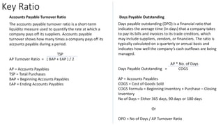 Key Ratio
Accounts Payable Turnover Ratio
The accounts payable turnover ratio is a short-term
liquidity measure used to quantify the rate at which a
company pays off its suppliers. Accounts payable
turnover shows how many times a company pays off its
accounts payable during a period.
TSP
AP Turnover Ratio = ( BAP + EAP ) / 2
AP = Accounts Payables
TSP = Total Purchases
BAP = Beginning Accounts Payables
EAP = Ending Accounts Payables
Days Payable Outstanding
Days payable outstanding (DPO) is a financial ratio that
indicates the average time (in days) that a company takes
to pay its bills and invoices to its trade creditors, which
may include suppliers, vendors, or financiers. The ratio is
typically calculated on a quarterly or annual basis and
indicates how well the company’s cash outflows are being
managed.
AP * No. of Days
Days Payable Outstanding = COGS
AP = Accounts Payables
COGS = Cost of Goods Sold
COGS Formula = Beginning Inventory + Purchase – Closing
Inventory
No of Days = Either 365 days, 90 days or 180 days
Or
DPO = No of Days / AP Turnover Ratio
 