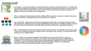 Inclusion In AP
• An invoice is a document given to the buyer by the seller to collect payment. It includes the
cost of the products purchased or services rendered to the buyer. Invoices can also serve as
legal records, if they contain the names of the seller and client, description and price of
goods or services, and the terms of payment.
• PO is a commercial document and first official offer issued by a buyer to a seller indicating
types, quantities, and agreed prices for products or services.
• GL, CC & WBS – GL represents the record-keeping system for a company's financial data
with debit and credit account records validated by a trial balance. The GL provides a record
of each financial transaction that takes place during the life of an operating company
• ERP – ERP stands for Enterprise Resource Planning and refers to software and systems used
to plan and manage all the core supply chain, manufacturing, services, financial and other
processes of an organization
• Bank – Banks act as payment agents by conducting current account for customers,
paying cheques drawn by customers in the bank, and collecting cheques deposited to
customers' current accounts. Banks also enable customer payments via other payment
methods such as Automated Clearing House (ACH), Wire transfers or telegraphic
transfer, EFTPOS and automated teller machines (ATMs).
 