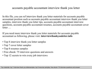 accounts payable accountant interview thank you letter 
In this file, you can ref interview thank you letter materials for accounts payable 
accountant position such as accounts payable accountant interview thank you letter 
samples, interview thank you letter tips, accounts payable accountant interview 
questions, accounts payable accountant resumes, accounts payable accountant cover 
letter … 
If you need more interview thank you letter materials for accounts payable 
accountant as following, please visit: interviewthankyouletter.info 
• Top 8 interview thank you letter samples 
• Top 7 cover letter samples 
• Top 8 resumes samples 
• Free ebook: 75 interview questions and answers 
• Top 12 secrets to win every job interviews 
Top materials: top 7 interview thank you lettersamples, top 8 resumes samples, free ebook: 75 interview questions and answer 
Interview questions and answers – free download/ pdf and ppt file 
 