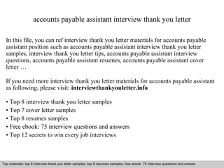 accounts payable assistant interview thank you letter 
In this file, you can ref interview thank you letter materials for accounts payable 
assistant position such as accounts payable assistant interview thank you letter 
samples, interview thank you letter tips, accounts payable assistant interview 
questions, accounts payable assistant resumes, accounts payable assistant cover 
letter … 
If you need more interview thank you letter materials for accounts payable assistant 
as following, please visit: interviewthankyouletter.info 
• Top 8 interview thank you letter samples 
• Top 7 cover letter samples 
• Top 8 resumes samples 
• Free ebook: 75 interview questions and answers 
• Top 12 secrets to win every job interviews 
Top materials: top 8 interview thank you letter samples, top 8 resumes samples, free ebook: 75 interview questions and answer 
Interview questions and answers – free download/ pdf and ppt file 
 