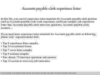 Accounts payable clerk experience letter 
In this file, you can ref experience letter materials for Accounts payable clerk position 
such as Accounts payable clerk work experience certificate samples, job experience 
letter tips, Accounts payable clerk interview questions, Accounts payable clerk 
resumes… 
If you need more experience letter materials for Accounts payable clerk as following, 
please visit: experienceletter.info 
• Top 6 experience letter samples 
• Top 32 recruitment forms 
• Top 7 cover letter samples 
• Top 8 resumes samples 
• Free ebook: 75 interview questions and answers 
• Top 12 secrets to win every job interviews 
For top materials: top 6 experience letter samples, top 8 resumes samples, free ebook: 75 interview questions and answers 
Interview questions and answers – free download/ pdf and ppt file 
 