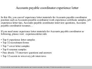 Accounts payable coordinator experience letter 
In this file, you can ref experience letter materials for Accounts payable coordinator 
position such as Accounts payable coordinator work experience certificate samples, job 
experience letter tips, Accounts payable coordinator interview questions, Accounts 
payable coordinator resumes… 
If you need more experience letter materials for Accounts payable coordinator as 
following, please visit: experienceletter.info 
• Top 6 experience letter samples 
• Top 32 recruitment forms 
• Top 7 cover letter samples 
• Top 8 resumes samples 
• Free ebook: 75 interview questions and answers 
• Top 12 secrets to win every job interviews 
For top materials: top 6 experience letter samples, top 8 resumes samples, free ebook: 75 interview questions and answers 
Interview questions and answers – free download/ pdf and ppt file 
 