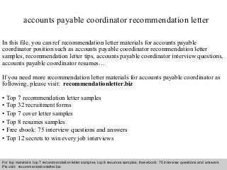Interview questions and answers – free download/ pdf and ppt file
accounts payable coordinator recommendation letter
In this file, you can ref recommendation letter materials for accounts payable
coordinator position such as accounts payable coordinator recommendation letter
samples, recommendation letter tips, accounts payable coordinator interview questions,
accounts payable coordinator resumes…
If you need more recommendation letter materials for accounts payable coordinator as
following, please visit: recommendationletter.biz
• Top 7 recommendation letter samples
• Top 32 recruitment forms
• Top 7 cover letter samples
• Top 8 resumes samples
• Free ebook: 75 interview questions and answers
• Top 12 secrets to win every job interviews
For top materials: top 7 recommendation letter samples, top 8 resumes samples, free ebook: 75 interview questions and answers
Pls visit: recommendationletter.biz
 
