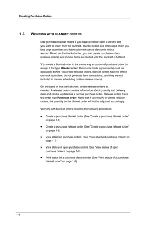Creating Purchase Orders




  1.3     WORKING WITH BLANKET ORDERS

                 Use purchase blanket orders if you have a contract with a vendor and
                 you want to order from the contract. Blanket orders are often used when you
                 buy large quantities and have obtained special discounts with a
                 vendor. Based on the blanket order, you can create purchase orders
                 (release orders) and invoice items as needed until the contract is fulfilled.

                 You create a blanket order in the same way as a normal purchase order but
                 assign it the type Blanket order. Discounts (trade agreements) must be
                 calculated before you create release orders. Blanket orders have no effect
                 on stock quantities, do not generate item transactions, and they are not
                 included in master scheduling (unlike release orders).

                 On the basis of the blanket order, create release orders as
                 needed. A release order contains information about quantity and delivery
                 date and can be updated as a normal purchase order. Release orders have
                 the order type Purchase order. Note that if you modify or delete release
                 orders, the quantity on the blanket order will not be adjusted accordingly.

                 Working with blanket orders includes the following processes:

                 •   Create a purchase blanket order (See 'Create a purchase blanket order'
                     on page 1-5)

                 •   Create a purchase release order (See 'Create a purchase release order'
                     on page 1-6)

                 •   View attached purchase orders (See 'View attached purchase orders' on
                     page 1- 7)

                 •   View status of open purchase orders (See 'View status of open
                     purchase orders' on page 1-9)

                 •   Print status of a purchase blanket order (See 'Print status of a purchase
                     blanket order' on page 1-8)




1-4
 