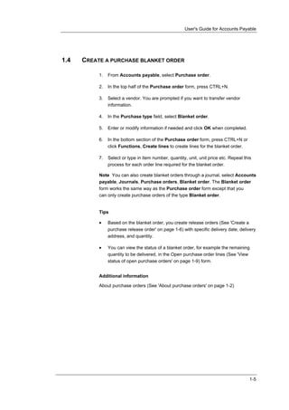 User's Guide for Accounts Payable




1.4   CREATE A PURCHASE BLANKET ORDER

           1.   From Accounts payable, select Purchase order.

           2.   In the top half of the Purchase order form, press CTRL+N.

           3.   Select a vendor. You are prompted if you want to transfer vendor
                information.

           4.   In the Purchase type field, select Blanket order.

           5.   Enter or modify information if needed and click OK when completed.

           6.   In the bottom section of the Purchase order form, press CTRL+N or
                click Functions, Create lines to create lines for the blanket order.

           7.   Select or type in item number, quantity, unit, unit price etc. Repeat this
                process for each order line required for the blanket order.

           Note You can also create blanket orders through a journal, select Accounts
           payable, Journals, Purchase orders, Blanket order. The Blanket order
           form works the same way as the Purchase order form except that you
           can only create purchase orders of the type Blanket order.


           Tips

           •    Based on the blanket order, you create release orders (See 'Create a
                purchase release order' on page 1-6) with specific delivery date, delivery
                address, and quantity.

           •    You can view the status of a blanket order, for example the remaining
                quantity to be delivered, in the Open purchase order lines (See 'View
                status of open purchase orders' on page 1-9) form.


           Additional information

           About purchase orders (See 'About purchase orders' on page 1-2)




                                                                                         1-5
 