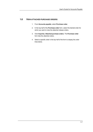 User's Guide for Accounts Payable




1.6   VIEW ATTACHED PURCHASE ORDERS

           1.   From Accounts payable, select Purchase order.

           2.   In the top half of the Purchase order form, select the blanket order for
                which you want to view the attached release orders.

           3.   Click Inquiries, Attached purchase orders. The Purchase order
                form lists the attached orders.

           4.   Select a specific order in the top half of the form to display the order
                lines below.




                                                                                           1-7
 