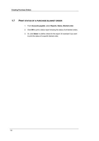 Creating Purchase Orders




  1.7     PRINT STATUS OF A PURCHASE BLANKET ORDER

                 1.   From Accounts payable, select Reports, Status, Blanket order.

                 2.   Click OK to print a status report showing the status of all blanket orders.

                 3.   Or, click Select to define criteria for the report, for example if you want
                      to print the status of a specific blanket order.




1-8
 