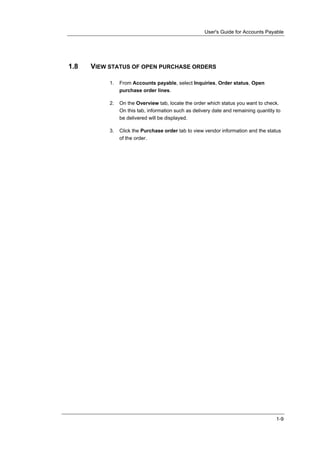 User's Guide for Accounts Payable




1.8   VIEW STATUS OF OPEN PURCHASE ORDERS

           1.   From Accounts payable, select Inquiries, Order status, Open
                purchase order lines.

           2.   On the Overview tab, locate the order which status you want to check.
                On this tab, information such as delivery date and remaining quantity to
                be delivered will be displayed.

           3.   Click the Purchase order tab to view vendor information and the status
                of the order.




                                                                                      1-9
 