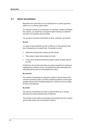Backorders




  2.1     ABOUT BACKORDERS

               Backorders are orders that are not yet delivered from a vendor (purchase
               orders) or to a customer (sales orders).

               It is important to follow up on backorders. For example, if goods are delayed
               from vendors, you might have to change the date of delivery to customers
               and inform the customers about the delay.

               You can get an overview of backorders by items, customers, and vendors.

               By item

               It is useful to view backorders per item to follow up on the expected future
               flow of transactions on a specific item, for example, to check:

               •   If deliveries of goods from vendors are still missing.

               •   The number of sales orders placed on an item.

               •   If more items should be ordered to be able to deliver all sales orders in
                   due time.

               Furthermore, the overview also helps you answer requests from customers
               regarding time of delivery and you can prioritize the sales backorders and
               eventually split the items on-hand between the orders.

               By customer

               The overview of backorders by customer is useful to view the status of the
               customer's remaining orders, and when answering questions concerning for
               example delivery time and possible delays from customers who are waiting
               for items to be delivered.

               By vendor

               The overview of backorders by vendor is useful to follow up on missing
               deliveries and viewing expected dates of deliveries.

               The overview is also useful for prioritization when goods arrive from vendors
               and the sales orders have to be picked for delivery.




2-2
 