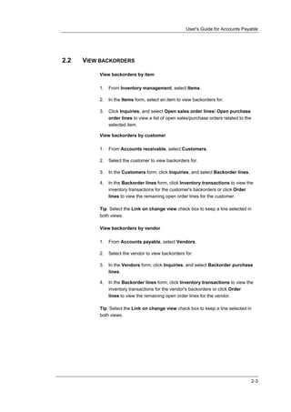 User's Guide for Accounts Payable




2.2   VIEW BACKORDERS

          View backorders by item

          1.   From Inventory management, select Items.

          2.   In the Items form, select an item to view backorders for.

          3.   Click Inquiries, and select Open sales order lines/ Open purchase
               order lines to view a list of open sales/purchase orders related to the
               selected item.

          View backorders by customer

          1.   From Accounts receivable, select Customers.

          2.   Select the customer to view backorders for.

          3.   In the Customers form, click Inquiries, and select Backorder lines.

          4.   In the Backorder lines form, click Inventory transactions to view the
               inventory transactions for the customer's backorders or click Order
               lines to view the remaining open order lines for the customer.

          Tip Select the Link on change view check box to keep a line selected in
          both views.

          View backorders by vendor

          1.   From Accounts payable, select Vendors.

          2.   Select the vendor to view backorders for.

          3.   In the Vendors form, click Inquiries, and select Backorder purchase
               lines.

          4.   In the Backorder lines form, click Inventory transactions to view the
               inventory transactions for the vendor's backorders or click Order
               lines to view the remaining open order lines for the vendor.

          Tip Select the Link on change view check box to keep a line selected in
          both views.




                                                                                         2-3
 