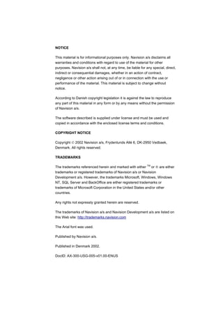 NOTICE

This material is for informational purposes only. Navision a/s disclaims all
warranties and conditions with regard to use of the material for other
purposes. Navision a/s shall not, at any time, be liable for any special, direct,
indirect or consequential damages, whether in an action of contract,
negligence or other action arising out of or in connection with the use or
performance of the material. This material is subject to change without
notice.

According to Danish copyright legislation it is against the law to reproduce
any part of this material in any form or by any means without the permission
of Navision a/s.

The software described is supplied under license and must be used and
copied in accordance with the enclosed license terms and conditions.

COPYRIGHT NOTICE

Copyright  2002 Navision a/s, Frydenlunds Allé 6, DK-2950 Vedbaek,
Denmark. All rights reserved.

TRADEMARKS

The trademarks referenced herein and marked with either TM or  are either
trademarks or registered trademarks of Navision a/s or Navision
Development a/s. However, the trademarks Microsoft, Windows, Windows
NT, SQL Server and BackOffice are either registered trademarks or
trademarks of Microsoft Corporation in the United States and/or other
countries.

Any rights not expressly granted herein are reserved.

The trademarks of Navision a/s and Navision Development a/s are listed on
this Web site: http://trademarks.navision.com

The Arial font was used.

Published by Navision a/s.

Published in Denmark 2002.

DocID: AX-300-USG-005-v01.00-ENUS
 