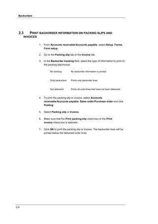 Backorders




  2.3     PRINT BACKORDER INFORMATION ON PACKING SLIPS AND
      INVOICES

                 1.   From Accounts receivable/Accounts payable, select Setup, Forms,
                      Form setup.

                 2.   Go to the Packing slip tab or the Invoice tab.

                 3.   In the Backorder tracking field, select the type of information to print on
                      the packing slip/invoice.

                           No tracking         No backorder information is printed.


                           Only backorders     Prints only backorder lines.


                           Not delivered       Prints all order lines that have not been delivered.


                 4.   To print the packing slip or invoice, select Accounts
                      receivable/Accounts payable, Sales order/Purchase order and click
                      Posting.

                 5.   Select Packing slip or Invoice.

                 6.   Make sure that the Print packing slip check box or the Print
                      invoice check box is selected.

                 7.   Click OK to print the packing slip or invoice. The backorder lines will be
                      printed below the delivered order lines.




2-4
 