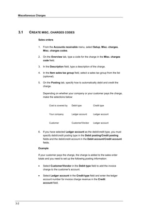 Miscellaneous Charges




  3.1     CREATE MISC. CHARGES CODES

                 Sales orders

                 1.   From the Accounts receivable menu, select Setup, Misc. charges,
                      Misc. charges codes.

                 2.   On the Overview tab, type a code for the charge in the Misc. charges
                      code field.

                 3.   In the Description field, type a description of the charge.

                 4.   In the Item sales tax group field, select a sales tax group from the list
                      (optional).

                 5.   On the Posting tab, specify how to automatically debit and credit the
                      charge.

                      Depending on whether your company or your customer pays the charge,
                      make the selections below:


                           Cost is covered by    Debit type          Credit type


                           Your company          Ledger account      Ledger account


                           Customer              Customer/Vendor     Ledger account



                 6.   If you have selected Ledger account as the debit/credit type, you must
                      specify debit/credit posting type in the Debit posting/Credit posting
                      fields and the debit/credit account in the Debit account/Credit account
                      fields.

                 Example

                 If your customer pays the charge, the charge is added to the sales order
                 totals and you need to set up the following posting information:

                 •    Select Customer/Vendor in the Debit type field to add the invoice
                      charge to the customer's account.

                 •    Select Ledger account in the Credit type field and enter the ledger
                      account number for invoice charge revenue in the Credit
                      account field.




3-2
 