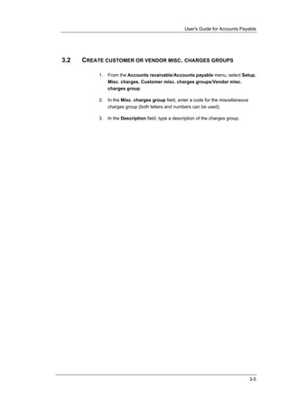 User's Guide for Accounts Payable




3.2   CREATE CUSTOMER OR VENDOR MISC. CHARGES GROUPS

           1.   From the Accounts receivable/Accounts payable menu, select Setup,
                Misc. charges, Customer misc. charges groups/Vendor misc.
                charges group.

           2.   In the Misc. charges group field, enter a code for the miscellaneous
                charges group (both letters and numbers can be used).

           3.   In the Description field, type a description of the charges group.




                                                                                       3-5
 