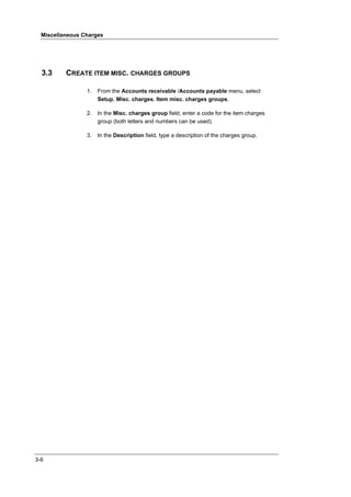 Miscellaneous Charges




  3.3     CREATE ITEM MISC. CHARGES GROUPS

                 1.   From the Accounts receivable /Accounts payable menu, select
                      Setup, Misc. charges, Item misc. charges groups.

                 2.   In the Misc. charges group field, enter a code for the item charges
                      group (both letters and numbers can be used).

                 3.   In the Description field, type a description of the charges group.




3-6
 