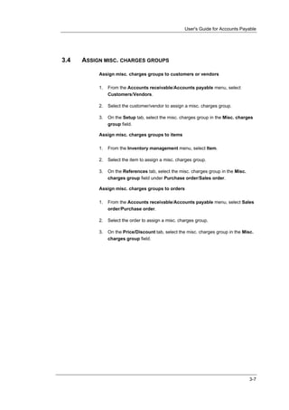 User's Guide for Accounts Payable




3.4   ASSIGN MISC. CHARGES GROUPS

           Assign misc. charges groups to customers or vendors

           1.   From the Accounts receivable/Accounts payable menu, select
                Customers/Vendors.

           2.   Select the customer/vendor to assign a misc. charges group.

           3.   On the Setup tab, select the misc. charges group in the Misc. charges
                group field.

           Assign misc. charges groups to items

           1.   From the Inventory management menu, select Item.

           2.   Select the item to assign a misc. charges group.

           3.   On the References tab, select the misc. charges group in the Misc.
                charges group field under Purchase order/Sales order.

           Assign misc. charges groups to orders

           1.   From the Accounts receivable/Accounts payable menu, select Sales
                order/Purchase order.

           2.   Select the order to assign a misc. charges group.

           3.   On the Price/Discount tab, select the misc. charges group in the Misc.
                charges group field.




                                                                                     3-7
 