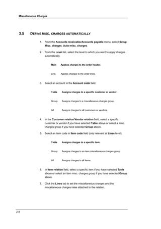 Miscellaneous Charges




  3.5     DEFINE MISC. CHARGES AUTOMATICALLY

                 1.   From the Accounts receivable/Accounts payable menu, select Setup,
                      Misc. charges, Auto-misc. charges.

                 2.   From the Level list, select the level to which you want to apply charges
                      automatically.


                           Main     Applies charges to the order header.


                           Line.    Applies charges to the order lines.



                 3.   Select an account in the Account code field.


                           Table     Assigns charges to a specific customer or vendor.


                           Group     Assigns charges to a miscellaneous charges group.


                           All       Assigns charges to all customers or vendors.



                 4.   In the Customer relation/Vendor relation field, select a specific
                      customer or vendor if you have selected Table above or select a misc.
                      charges group if you have selected Group above.

                 5.   Select an item code in Item code field (only relevant at Lines level).


                           Table     Assigns charges to a specific item.


                           Group     Assigns charges to an item miscellaneous charges group.


                           All       Assigns charges to all items.



                 6.   In Item relation field, select a specific item if you have selected Table
                      above or select an item misc. charges group if you have selected Group
                      above.

                 7.   Click the Lines tab to set the miscellaneous charges and the
                      miscellaneous charges rates attached to the relation.




3-8
 