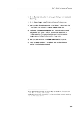 User's Guide for Accounts Payable




8.      In the Currency field, select the currency in which you want to calculate
        the charge.

9.      In the Misc. charges code field, select the code for the charge.

10. Specify how to calculate the charge in the Category 1 field (Fixed, Pcs.,
    Percent) and enter a value in the Misc. charges value field.

11. In the Misc. charges currency code field, specify a currency for the
    charge if you want to use a different currency than is specified in
    the Currency field. This is possible if the debit/credit type is either
    Ledger account or Item for the selected charge code.

12. Specify a sales tax group in the Sales tax group field (optional).

13. Select the Keep check box if you want to keep the miscellaneous
    charges transactions after invoicing.




1
    Specify whether the charge should be calculated as a fixed amount on the line (Fixed), a unit-based
    charge (Pcs.), or a percentage on the line (Pct.)

Note Fixed and Percent can be used on charges in the order header and the order lines, while the type
 Pcs. can only be used on order lines.




                                                                                                     3-9
 
