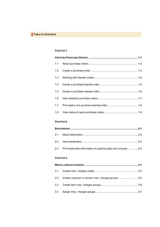 TABLE OF CONTENTS




                CHAPTER 1.

                CREATING PURCHASE ORDERS ...................................................................... 1-1

                1.1      About purchase orders ..................................................................... 1-2

                1.2      Create a purchase order .................................................................. 1-3

                1.3      Working with blanket orders ............................................................. 1-4

                1.4      Create a purchase blanket order...................................................... 1-5

                1.5      Create a purchase release order...................................................... 1-6

                1.6      View attached purchase orders........................................................ 1-7

                1.7      Print status of a purchase blanket order........................................... 1-8

                1.8      View status of open purchase orders ............................................... 1-9


                CHAPTER 2.

                BACKORDERS ............................................................................................... 2-1

                2.1      About backorders ............................................................................. 2-2

                2.2      View backorders............................................................................... 2-3

                2.3      Print backorder information on packing slips and invoices............... 2-4


                CHAPTER 3.

                MISCELLANEOUS CHARGES ........................................................................... 3-1

                3.1      Create misc. charges codes............................................................. 3-2

                3.2      Create customer or vendor misc. charges groups ........................... 3-5

                3.3      Create item misc. charges groups.................................................... 3-6

                3.4      Assign misc. charges groups ........................................................... 3-7
 