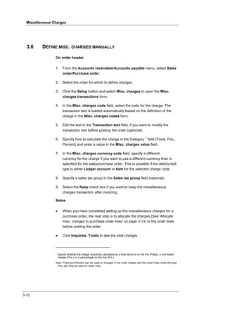 Miscellaneous Charges




  3.6     DEFINE MISC. CHARGES MANUALLY

                 On order header

                 1.      From the Accounts receivable/Accounts payable menu, select Sales
                         order/Purchase order.

                 2.      Select the order for which to define charges.

                 3.      Click the Setup button and select Misc. charges to open the Misc.
                         charges transactions form.

                 4.      In the Misc. charges code field, select the code for the charge. The
                         transaction text is loaded automatically based on the definition of the
                         charge in the Misc. charges codes form.

                 5.      Edit the text in the Transaction text field, if you want to modify the
                         transaction text before posting the order (optional).

                 6.      Specify how to calculate the charge in the Category 1 field (Fixed, Pcs.,
                         Percent) and enter a value in the Misc. charges value field.

                 7.      In the Misc. charges currency code field, specify a different
                         currency for the charge if you want to use a different currency than is
                         specified for the sales/purchase order. This is possible if the debit/credit
                         type is either Ledger account or Item for the selected charge code.

                 8.      Specify a sales tax group in the Sales tax group field (optional).

                 9.      Select the Keep check box if you want to keep the miscellaneous
                         charges transaction after invoicing.

                 Notes

                 •       When you have completed setting up the miscellaneous charges for a
                         purchase order, the next step is to allocate the charges (See 'Allocate
                         misc. charges to purchase order lines' on page 3-13) to the order lines
                         before posting the order.

                 •       Click Inquiries, Totals to see the total charges.



                 1
                     Specify whether the charge should be calculated as a fixed amount on the line (Fixed), a unit-based
                     charge (Pcs.), or a percentage on the line (Pct.)

                 Note Fixed and Percent can be used on charges in the order header and the order lines, while the type
                  Pcs. can only be used on order lines.




3-10
 