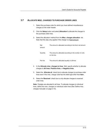 User's Guide for Accounts Payable




3.7   ALLOCATE MISC. CHARGES TO PURCHASE ORDER LINES

           1.   Select the purchase order for which you have defined miscellaneous
                charges on the order header.

           2.   Click the Setup button and select Allocation to allocate the charges to
                the purchase order lines.

           3.   Select the allocation method from the Misc. charges allocation list.
                Note that this step only applies if the charge is a fixed amount.


                     Net           The amount is allocated according to the line's net amount.
                     amount


                     Quantity      The amount is allocated according to the number of units
                                   on the line.


                     Per line      The amount is allocated equally on all lines



           4.   In the Allocate misc. charges to lines field, specify whether to allocate
                charges to All lines, Positive lines, or Negative lines.

           5.   Select the Allocate all check box to allocate charges to purchase order
                lines even if the misc. charge code has the debit type other than Item .

           6.   Select the Received check box to only allocate charges to received
                order lines.

           Note Charges are allocated to all lines. To allocate charges to individual
           lines, define the misc. charges on individual order lines (See 'Define misc.
           charges manually' on page 3-10).




                                                                                         3-13
 
