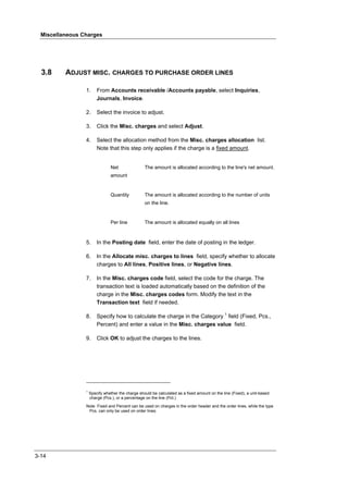 Miscellaneous Charges




  3.8     ADJUST MISC. CHARGES TO PURCHASE ORDER LINES

                 1.      From Accounts receivable /Accounts payable, select Inquiries,
                         Journals, Invoice.

                 2.      Select the invoice to adjust.

                 3.      Click the Misc. charges and select Adjust.

                 4.      Select the allocation method from the Misc. charges allocation list.
                         Note that this step only applies if the charge is a fixed amount.


                                Net                The amount is allocated according to the line's net amount.
                                amount


                                Quantity           The amount is allocated according to the number of units
                                                   on the line.


                                Per line           The amount is allocated equally on all lines



                 5.      In the Posting date field, enter the date of posting in the ledger.

                 6.      In the Allocate misc. charges to lines field, specify whether to allocate
                         charges to All lines, Positive lines, or Negative lines.

                 7.      In the Misc. charges code field, select the code for the charge. The
                         transaction text is loaded automatically based on the definition of the
                         charge in the Misc. charges codes form. Modify the text in the
                         Transaction text field if needed.

                 8.      Specify how to calculate the charge in the Category 1 field (Fixed, Pcs.,
                         Percent) and enter a value in the Misc. charges value field.

                 9.      Click OK to adjust the charges to the lines.




                 1
                     Specify whether the charge should be calculated as a fixed amount on the line (Fixed), a unit-based
                     charge (Pcs.), or a percentage on the line (Pct.)

                 Note Fixed and Percent can be used on charges in the order header and the order lines, while the type
                  Pcs. can only be used on order lines.




3-14
 