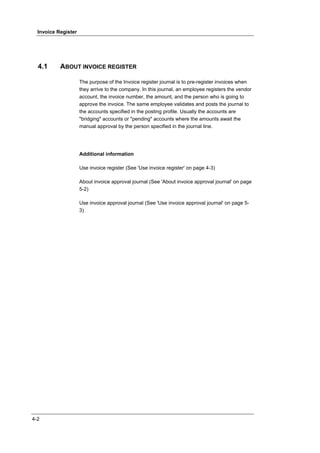 Invoice Register




  4.1      ABOUT INVOICE REGISTER

                     The purpose of the Invoice register journal is to pre-register invoices when
                     they arrive to the company. In this journal, an employee registers the vendor
                     account, the invoice number, the amount, and the person who is going to
                     approve the invoice. The same employee validates and posts the journal to
                     the accounts specified in the posting profile. Usually the accounts are
                     "bridging" accounts or "pending" accounts where the amounts await the
                     manual approval by the person specified in the journal line.




                     Additional information

                     Use invoice register (See 'Use invoice register' on page 4-3)

                     About invoice approval journal (See 'About invoice approval journal' on page
                     5-2)

                     Use invoice approval journal (See 'Use invoice approval journal' on page 5-
                     3)




4-2
 