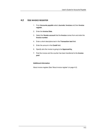 User's Guide for Accounts Payable




4.2   USE INVOICE REGISTER

           1.   From Accounts payable select Journals, Invoices and then Invoice
                register.

           2.   Enter the Invoice Date.

           3.   Select the Vendor account that the Invoice comes from and enter the
                Invoice number.

           4.   Enter a short descriptive text in the Transaction text field.

           5.   Enter the amount in the Credit field.

           6.   Specify who the invoice is going to be Approved by.

           7.   Post the invoice and the voucher has been transferred to the Invoice
                pool.




           Additional information

           About invoice register (See 'About invoice register' on page 4-2)




                                                                                       4-3
 