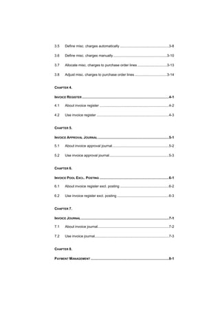 3.5      Define misc. charges automatically ..................................................3-8

3.6      Define misc. charges manually .......................................................3-10

3.7      Allocate misc. charges to purchase order lines ..............................3-13

3.8      Adjust misc. charges to purchase order lines .................................3-14


CHAPTER 4.

INVOICE REGISTER .........................................................................................4-1

4.1      About invoice register .......................................................................4-2

4.2      Use invoice register ..........................................................................4-3


CHAPTER 5.

INVOICE APPROVAL JOURNAL .........................................................................5-1

5.1      About invoice approval journal..........................................................5-2

5.2      Use invoice approval journal.............................................................5-3


CHAPTER 6.

INVOICE POOL EXCL. POSTING .......................................................................6-1

6.1      About invoice register excl. posting ..................................................6-2

6.2      Use invoice register excl. posting .....................................................6-3


CHAPTER 7.

INVOICE JOURNAL ..........................................................................................7-1

7.1      About invoice journal.........................................................................7-2

7.2      Use invoice journal............................................................................7-3


CHAPTER 8.

PAYMENT MANAGEMENT ................................................................................8-1
 